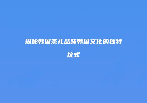 探秘韩国茶礼品味韩国文化的独特仪式