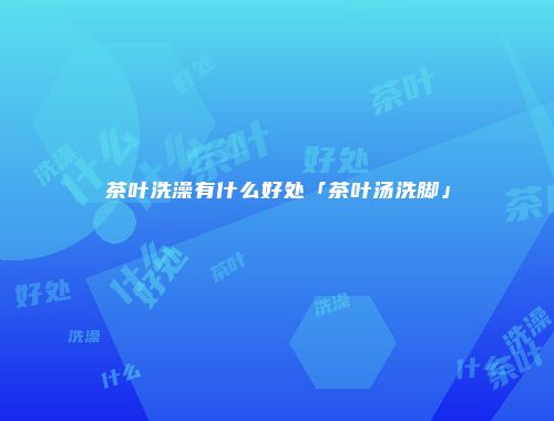 茶叶洗澡有什么好处「茶叶汤洗脚」