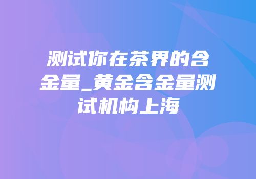 测试你在茶界的含金量_黄金含金量测试机构上海