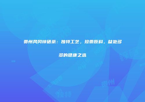 贵州风冈锌硒茶：独特工艺，珍贵原料，益处多多的健康之选