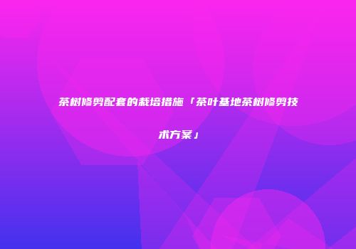 茶树修剪配套的栽培措施「茶叶基地茶树修剪技术方案」