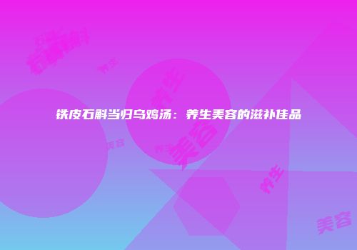 铁皮石斛当归乌鸡汤：养生美容的滋补佳品