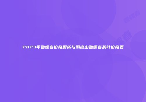 2023年碧螺春价格解析与洞庭山碧螺春茶叶价格表