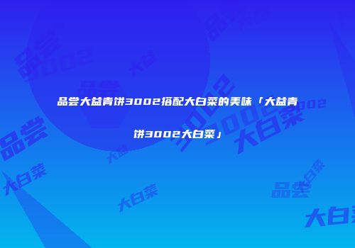 品尝大益青饼3002搭配大白菜的美味「大益青饼3002大白菜」