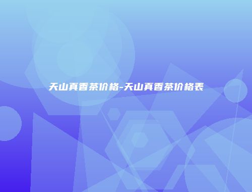 天山真香茶价格-天山真香茶价格表