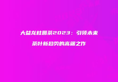 大益龙柱圆茶2023：引领未来茶叶新趋势的高端之作