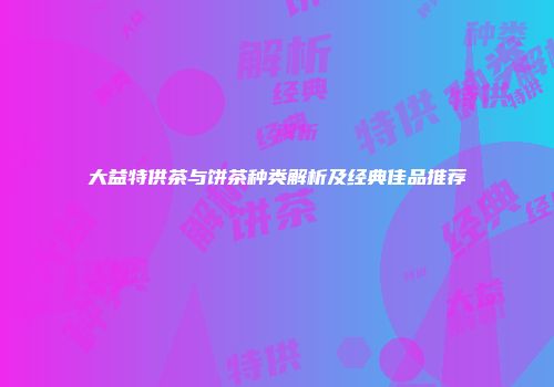 大益特供茶与饼茶种类解析及经典佳品推荐
