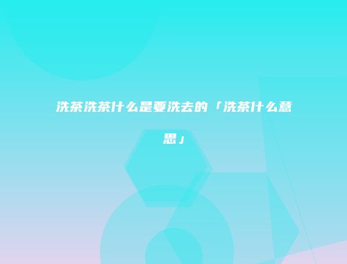 洗茶洗茶什么是要洗去的「洗茶什么意思」