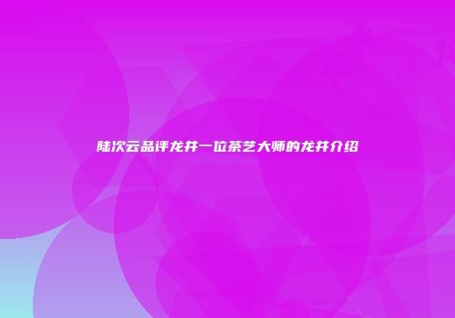 陆次云品评龙井一位茶艺大师的龙井介绍