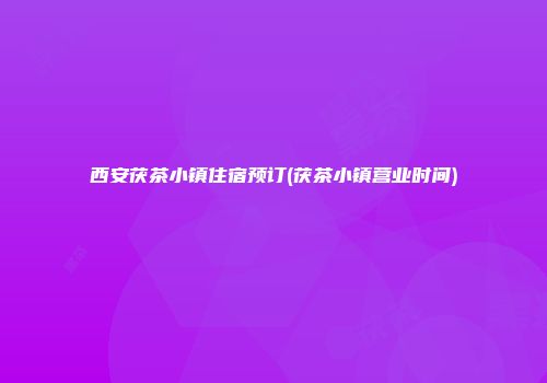 西安茯茶小镇住宿预订(茯茶小镇营业时间)