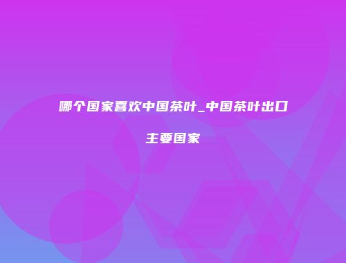 哪个国家喜欢中国茶叶_中国茶叶出口主要国家