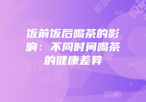 饭前饭后喝茶的影响：不同时间喝茶的健康差异