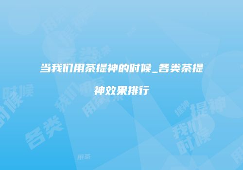 当我们用茶提神的时候_各类茶提神效果排行