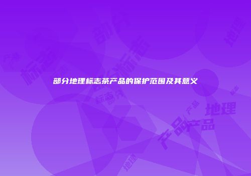 部分地理标志茶产品的保护范围及其意义