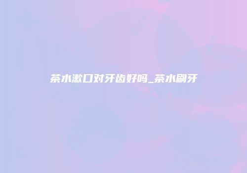 茶水漱口对牙齿好吗_茶水刷牙