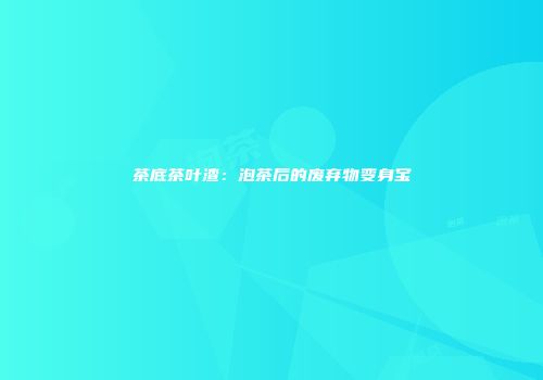 茶底茶叶渣：泡茶后的废弃物变身宝