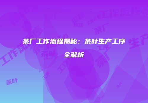 茶厂工作流程揭秘：茶叶生产工序全解析
