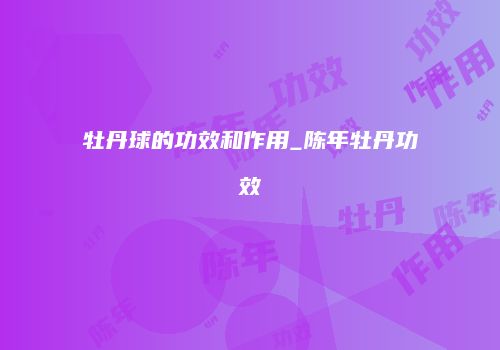 牡丹球的功效和作用_陈年牡丹功效