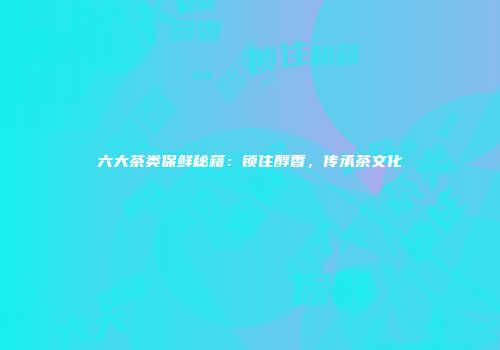 六大茶类保鲜秘籍：锁住醇香，传承茶文化
