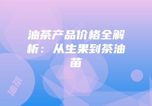 油茶产品价格全解析：从生果到茶油苗
