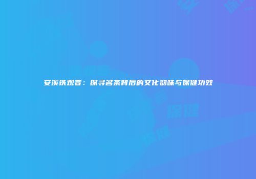 安溪铁观音：探寻名茶背后的文化韵味与保健功效