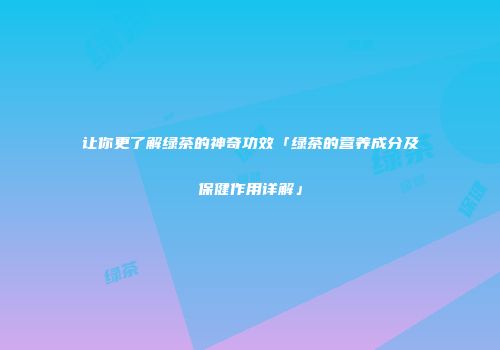 让你更了解绿茶的神奇功效「绿茶的营养成分及保健作用详解」