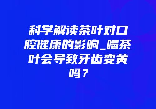 科学解读茶叶对口腔健康的影响_喝茶叶会导致牙齿变黄吗？