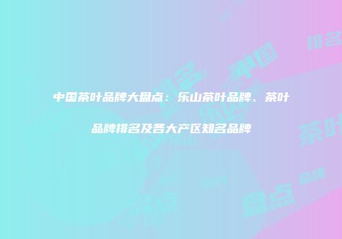 中国茶叶品牌大盘点：乐山茶叶品牌、茶叶品牌排名及各大产区知名品牌