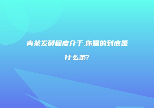 青茶发酵程度介于,你喝的到底是什么茶?
