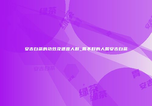 安吉白茶的功效及适宜人群_胃不好的人喝安吉白茶