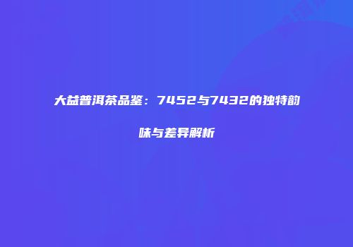 大益普洱茶品鉴：7452与7432的独特韵味与差异解析