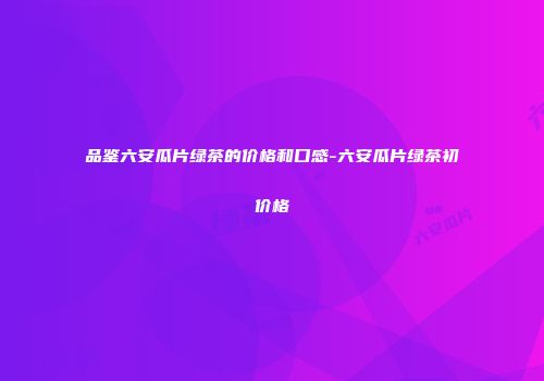 品鉴六安瓜片绿茶的价格和口感-六安瓜片绿茶初价格
