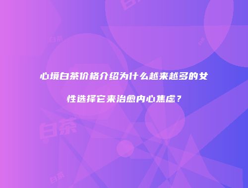 心境白茶价格介绍为什么越来越多的女性选择它来治愈内心焦虑？