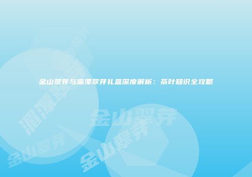 金山翠芽与湄潭翠芽礼盒深度解析：茶叶知识全攻略