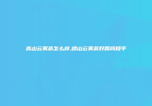 高山云雾茶怎么样,崂山云雾茶好喝吗知乎