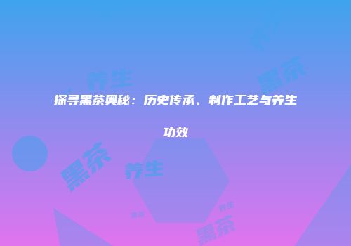 探寻黑茶奥秘：历史传承、制作工艺与养生功效