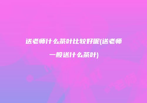 送老师什么茶叶比较好呢(送老师一般送什么茶叶)