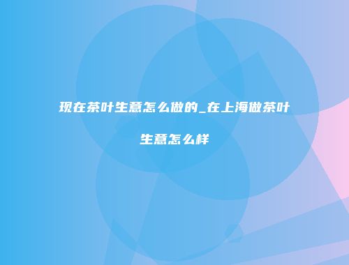 现在茶叶生意怎么做的_在上海做茶叶生意怎么样