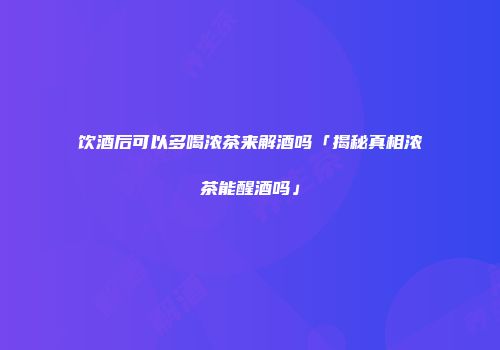 饮酒后可以多喝浓茶来解酒吗「揭秘真相浓茶能醒酒吗」