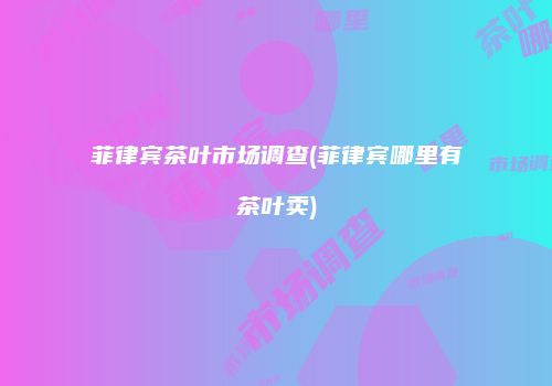 菲律宾茶叶市场调查(菲律宾哪里有茶叶卖)