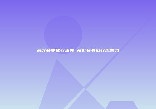 茶叶会导致锌流失_茶叶会导致锌流失吗