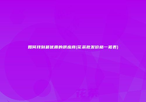 如何找到最优质的供应商(花茶批发价格一览表)
