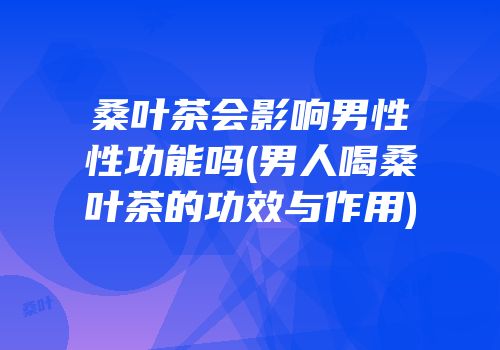 桑叶茶会影响男性性功能吗(男人喝桑叶茶的功效与作用)