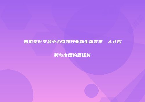 普洱茶叶交易中心引领行业新生态变革：人才招聘与市场构建探讨