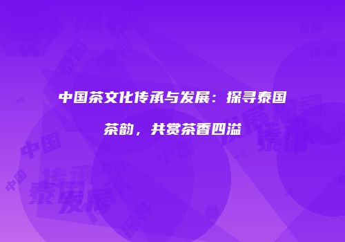 中国茶文化传承与发展：探寻泰国茶韵，共赏茶香四溢