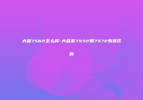 大益7562怎么样-大益茶7552和7572有啥区别