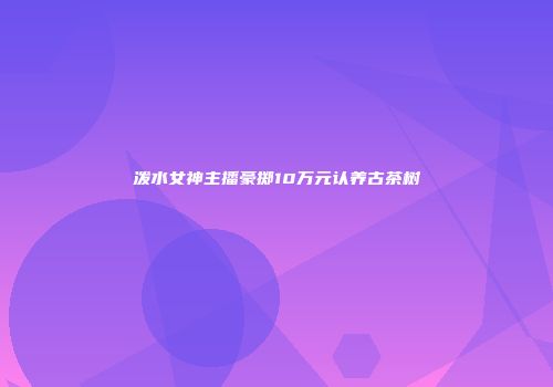 泼水女神主播豪掷10万元认养古茶树