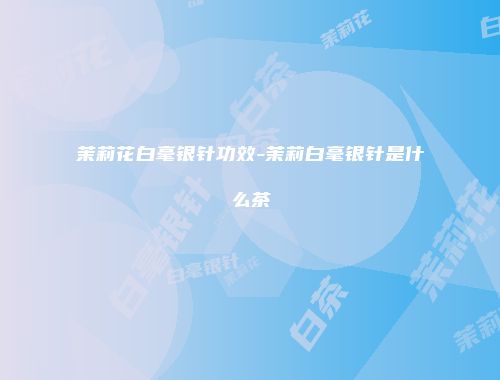 茉莉花白毫银针功效-茉莉白毫银针是什么茶