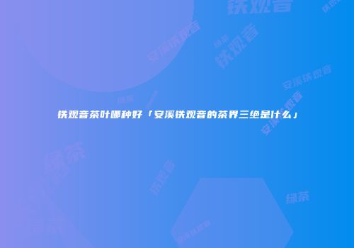 铁观音茶叶哪种好「安溪铁观音的茶界三绝是什么」