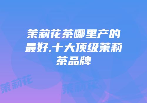 茉莉花茶哪里产的最好,十大顶级茉莉茶品牌